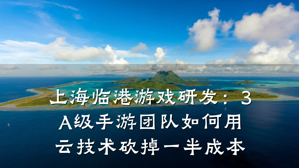 上海临港游戏研发:3A级手游团队如何用云技术砍掉一半成本